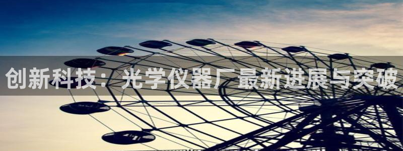 意昂3集团官网网址：创新科技：光学仪器厂最新进展与突破