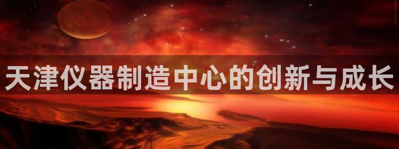 意昂3开户：天津仪器制造中心的创新与成长