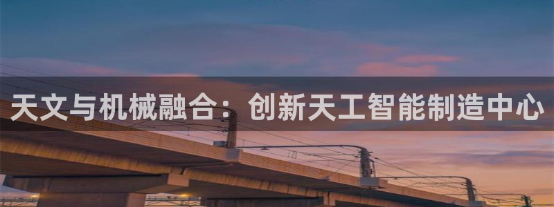 意昂体育3联系电话：天文与机械融合：创新天工智能制造中心