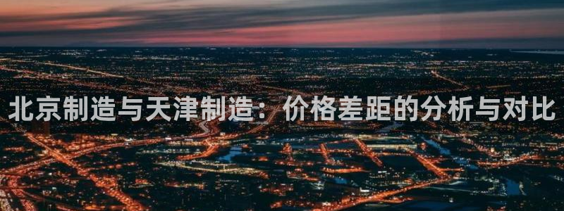 意昂体育3平台假的吗是真的吗吗：北京制造与天津制造：价格差距