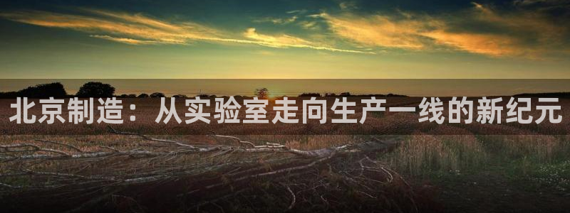 意昂3娱乐代理怎么样：北京制造：从实验室走向生产一线的新纪元