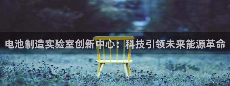 意昂体育3注册：电池制造实验室创新中心：科技引领未来能源革命