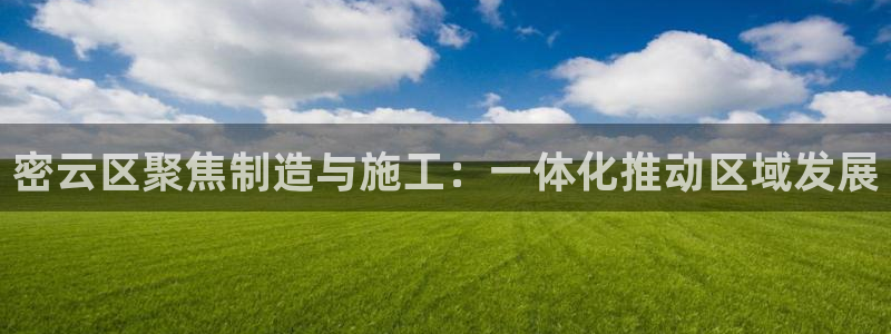 意昂3娱乐首页网站大全：密云区聚焦制造与施工：一体化推动区域
