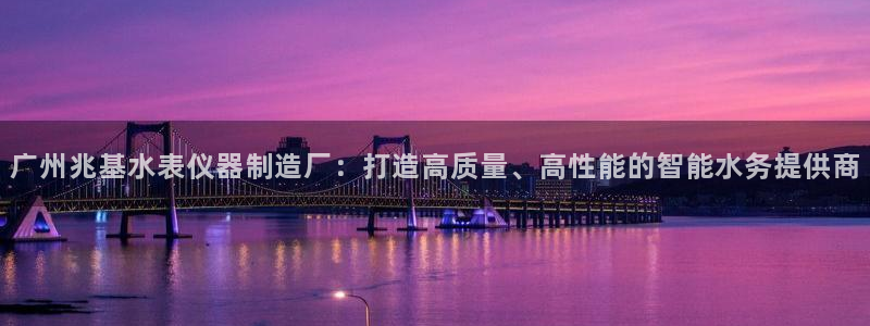 意昂3集团官网网址：广州兆基水表仪器制造厂：打造高质量、高性