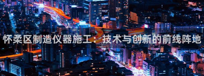 意昂体育3官方客服电话：怀柔区制造仪器施工：技术与创新的前线