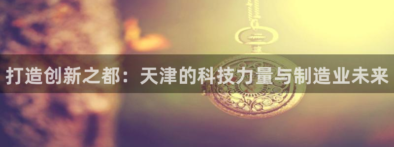 意昂3代理：打造创新之都：天津的科技力量与制造业未来