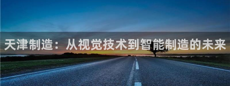 意昂体育3平台注册流程视频：天津制造：从视觉技术到智能制造的